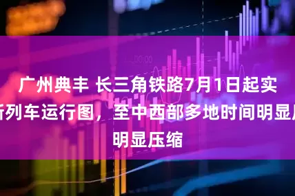 广州典丰 长三角铁路7月1日起实行新列车运行图，至中西部多地时间明显压缩