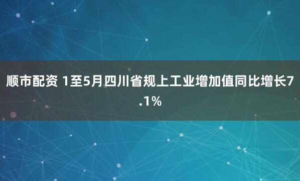 顺市配资 1至5月四川省规上工业增加值同比增长7.1%