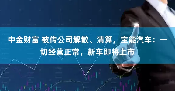 中金财富 被传公司解散、清算，宝能汽车：一切经营正常，新车即将上市
