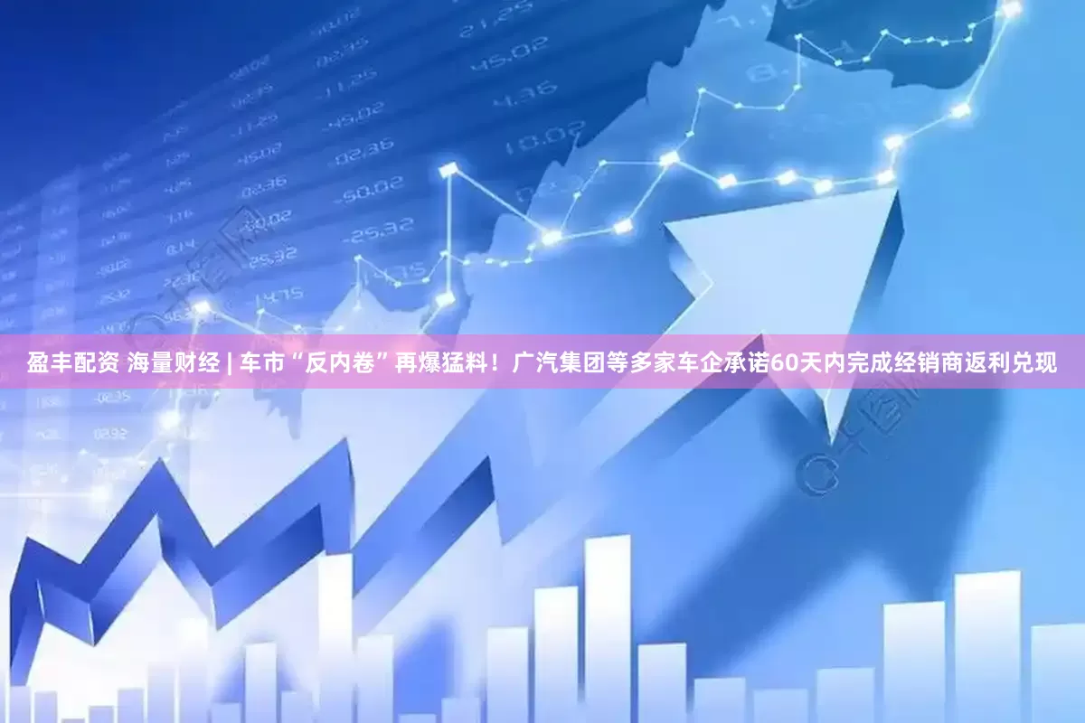 盈丰配资 海量财经 | 车市“反内卷”再爆猛料！广汽集团等多家车企承诺60天内完成经销商返利兑现