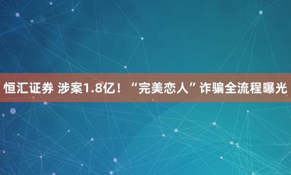 恒汇证券 涉案1.8亿！“完美恋人”诈骗全流程曝光