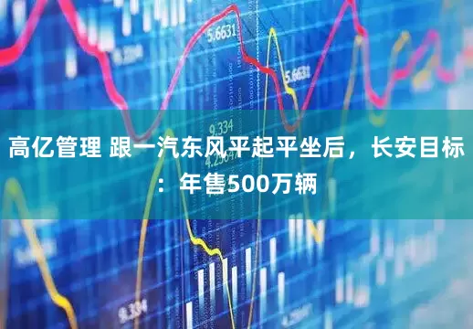 高亿管理 跟一汽东风平起平坐后，长安目标：年售500万辆
