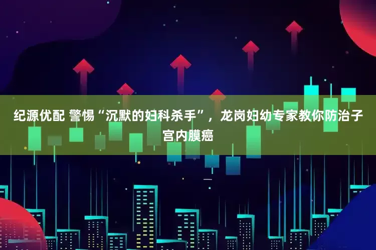 纪源优配 警惕“沉默的妇科杀手”，龙岗妇幼专家教你防治子宫内膜癌