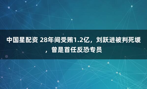 中国星配资 28年间受贿1.2亿，刘跃进被判死缓，曾是首任反恐专员