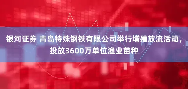 银河证券 青岛特殊钢铁有限公司举行增殖放流活动，投放3600万单位渔业苗种