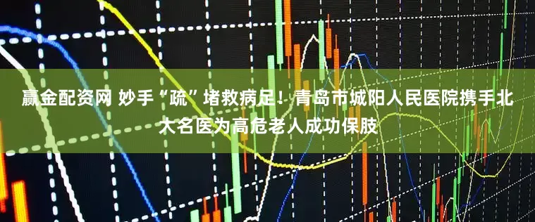赢金配资网 妙手“疏”堵救病足！青岛市城阳人民医院携手北大名医为高危老人成功保肢