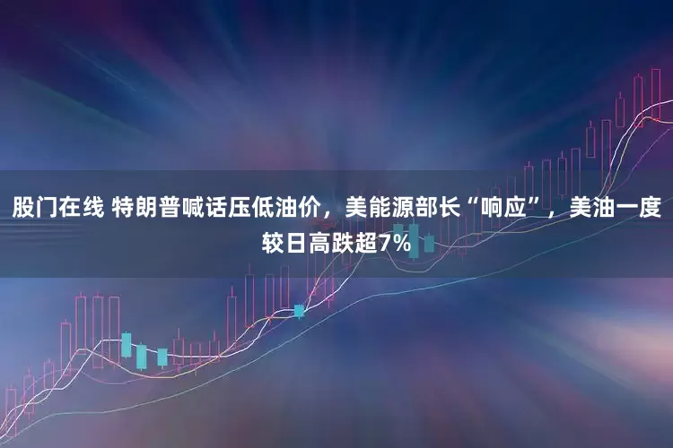 股门在线 特朗普喊话压低油价，美能源部长“响应”，美油一度较日高跌超7%