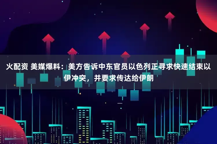 火配资 美媒爆料：美方告诉中东官员以色列正寻求快速结束以伊冲突，并要求传达给伊朗