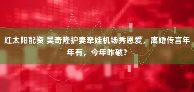 红太阳配资 吴奇隆护妻牵娃机场秀恩爱，离婚传言年年有，今年咋破？