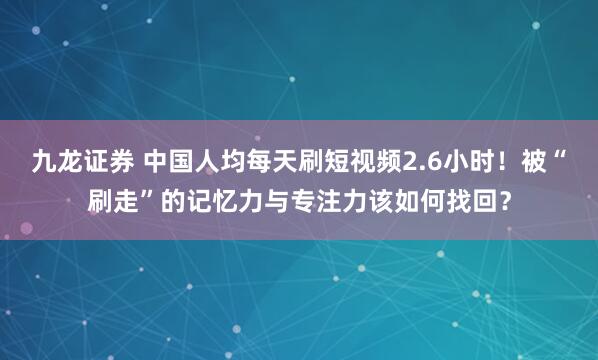 九龙证券 中国人均每天刷短视频2.6小时！被“刷走”的记忆力与专注力该如何找回？
