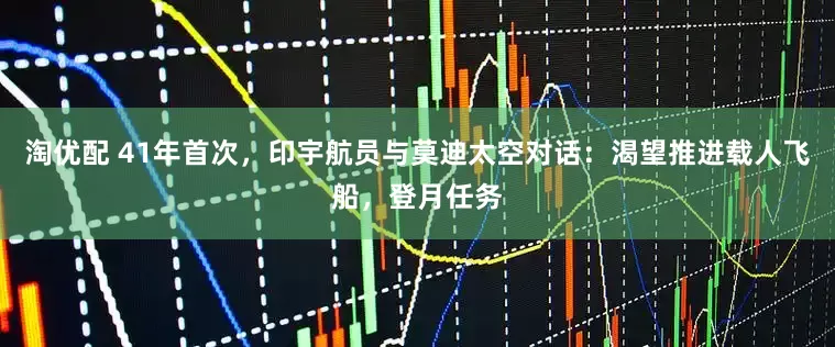 淘优配 41年首次，印宇航员与莫迪太空对话：渴望推进载人飞船，登月任务