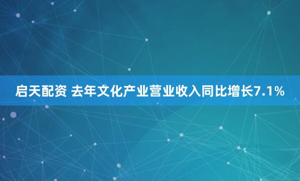 启天配资 去年文化产业营业收入同比增长7.1%