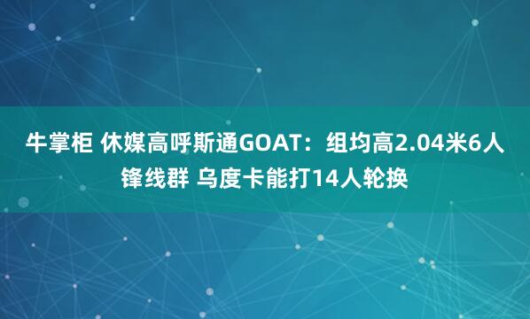 牛掌柜 休媒高呼斯通GOAT：组均高2.04米6人锋线群 乌度卡能打14人轮换