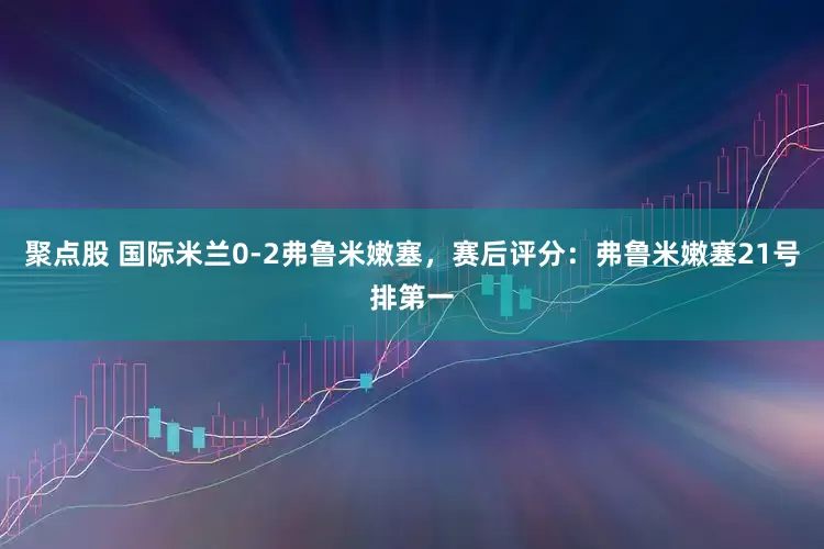聚点股 国际米兰0-2弗鲁米嫩塞，赛后评分：弗鲁米嫩塞21号排第一