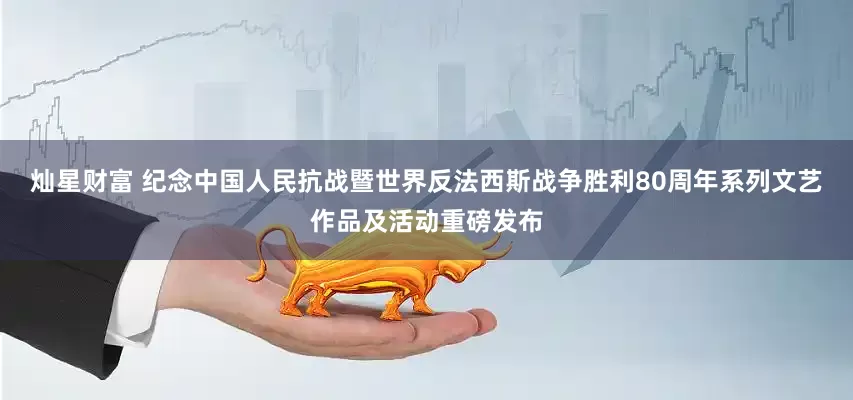 灿星财富 纪念中国人民抗战暨世界反法西斯战争胜利80周年系列文艺作品及活动重磅发布
