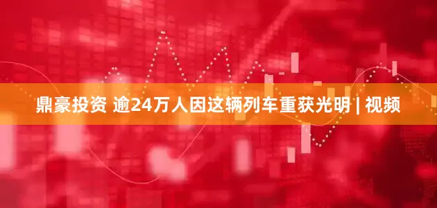 鼎豪投资 逾24万人因这辆列车重获光明 | 视频