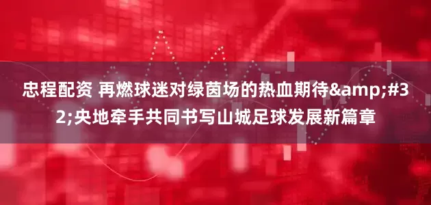 忠程配资 再燃球迷对绿茵场的热血期待&#32;央地牵手共同书写山城足球发展新篇章