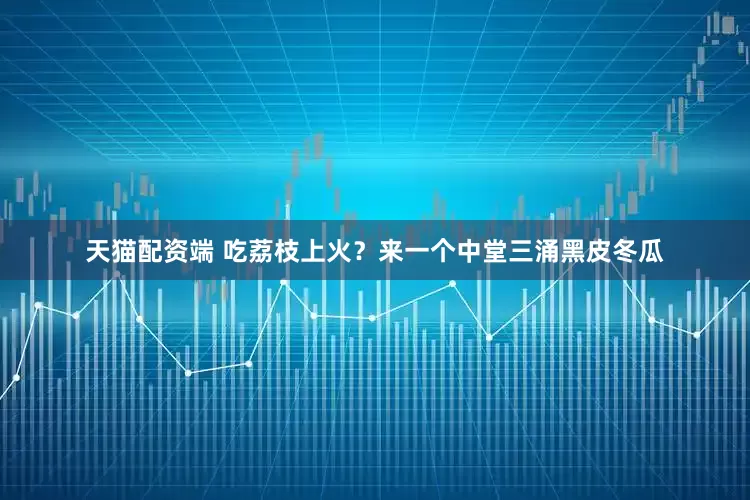 天猫配资端 吃荔枝上火？来一个中堂三涌黑皮冬瓜
