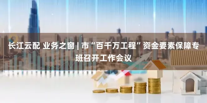 长江云配 业务之窗 | 市“百千万工程”资金要素保障专班召开工作会议