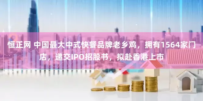 恒正网 中国最大中式快餐品牌老乡鸡，拥有1564家门店，递交IPO招股书，拟赴香港上市