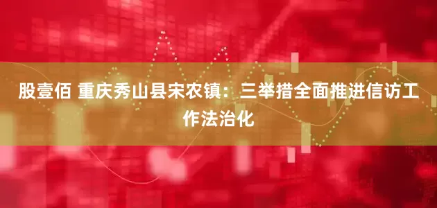 股壹佰 重庆秀山县宋农镇：三举措全面推进信访工作法治化