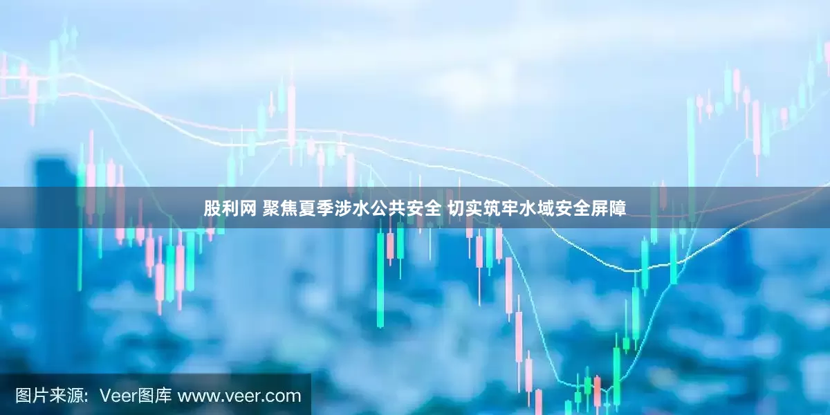 股利网 聚焦夏季涉水公共安全 切实筑牢水域安全屏障