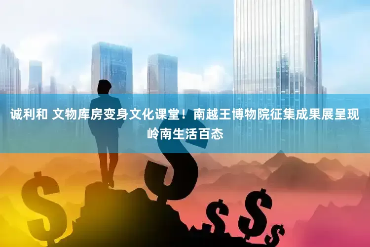 诚利和 文物库房变身文化课堂！南越王博物院征集成果展呈现岭南生活百态