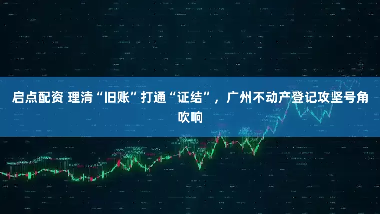 启点配资 理清“旧账”打通“证结”，广州不动产登记攻坚号角吹响