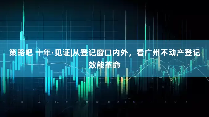 策略吧 十年·见证|从登记窗口内外，看广州不动产登记效能革命