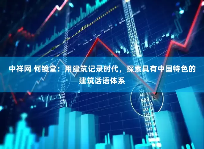 中祥网 何镜堂：用建筑记录时代，探索具有中国特色的建筑话语体系