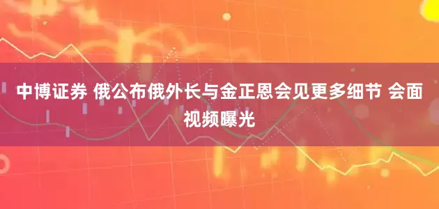 中博证券 俄公布俄外长与金正恩会见更多细节 会面视频曝光