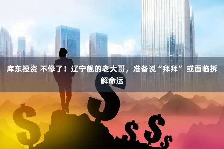 库东投资 不修了！辽宁舰的老大哥，准备说“拜拜” 或面临拆解命运
