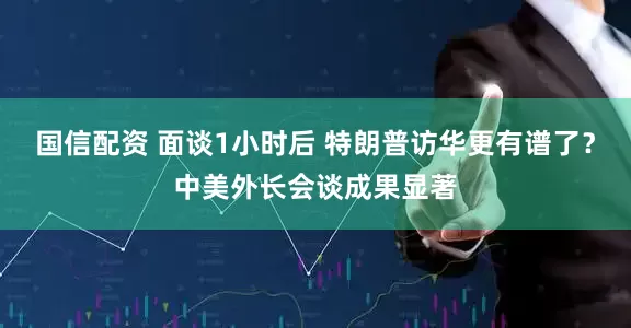 国信配资 面谈1小时后 特朗普访华更有谱了？中美外长会谈成果显著