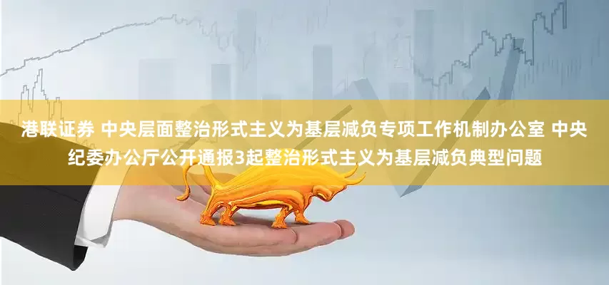 港联证券 中央层面整治形式主义为基层减负专项工作机制办公室 中央纪委办公厅公开通报3起整治形式主义为基层减负典型问题