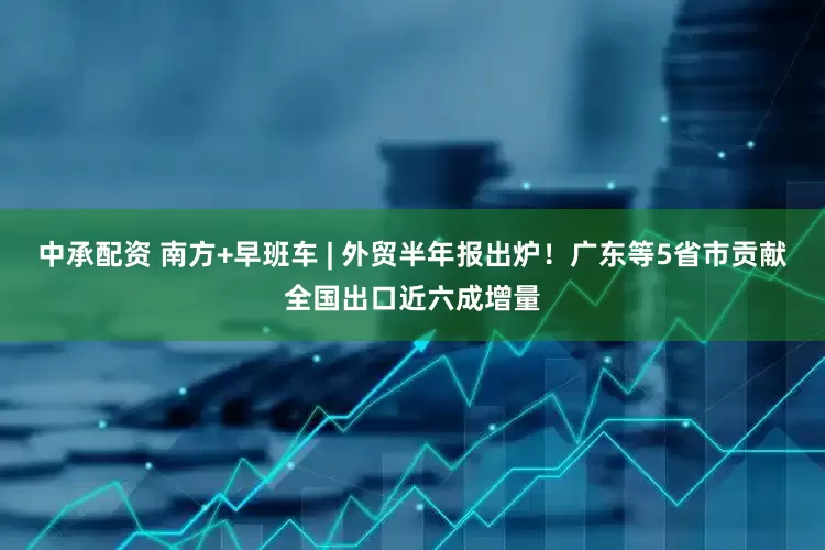 中承配资 南方+早班车 | 外贸半年报出炉！广东等5省市贡献全国出口近六成增量