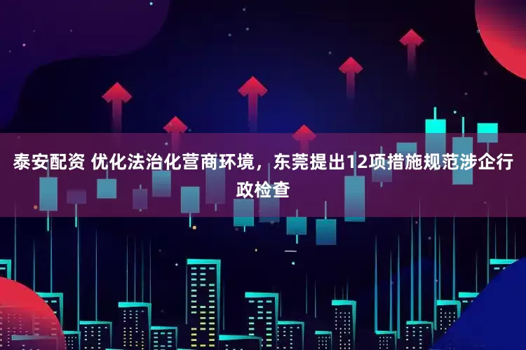 泰安配资 优化法治化营商环境，东莞提出12项措施规范涉企行政检查
