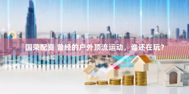 国荣配资 曾经的户外顶流运动，谁还在玩？