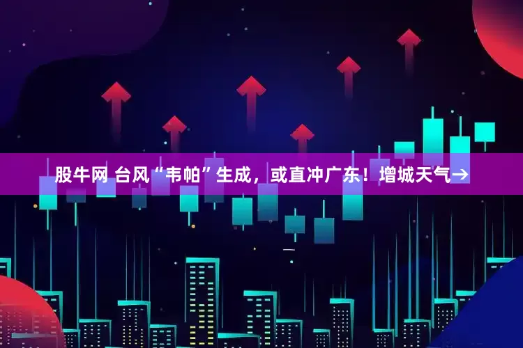 股牛网 台风“韦帕”生成，或直冲广东！增城天气→
