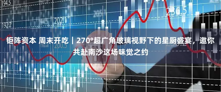 钜阵资本 周末开吃｜270°超广角玻璃视野下的星厨盛宴，邀你共赴南沙这场味觉之约