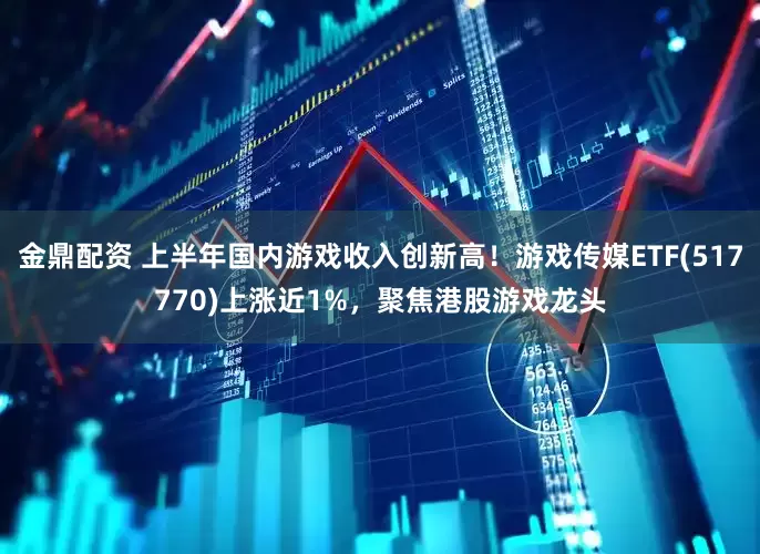 金鼎配资 上半年国内游戏收入创新高！游戏传媒ETF(517770)上涨近1%，聚焦港股游戏龙头