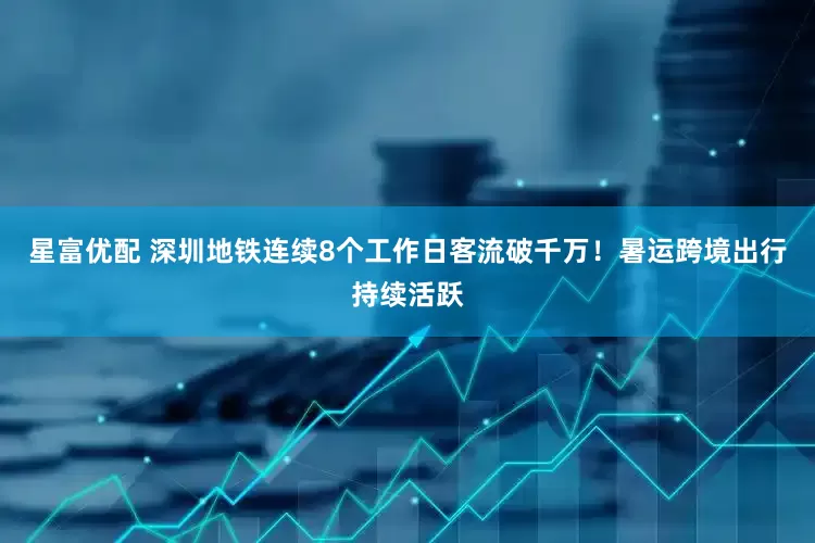星富优配 深圳地铁连续8个工作日客流破千万！暑运跨境出行持续活跃