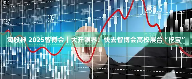 淘股神 2025智博会｜大开眼界！快去智博会高校展台“挖宝”