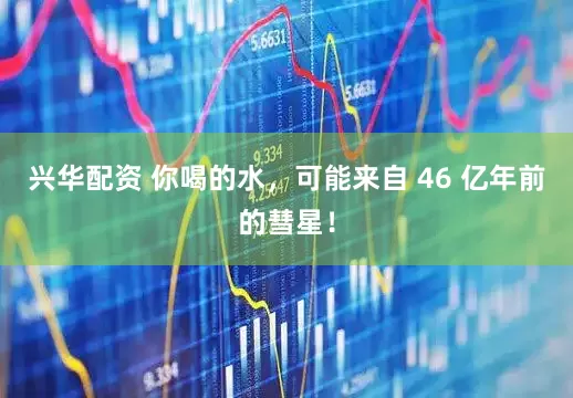 兴华配资 你喝的水，可能来自 46 亿年前的彗星！