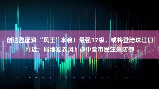 创达盈配资 “风王”来袭！最强17级，或将登陆珠江口附近，局地龙卷风！@中堂市民注意防御