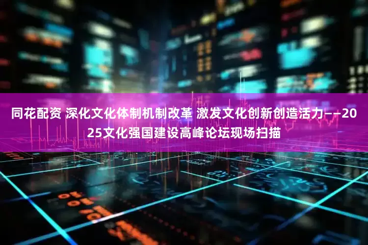同花配资 深化文化体制机制改革 激发文化创新创造活力——2025文化强国建设高峰论坛现场扫描