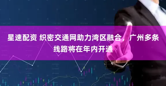 星速配资 织密交通网助力湾区融合，广州多条线路将在年内开通