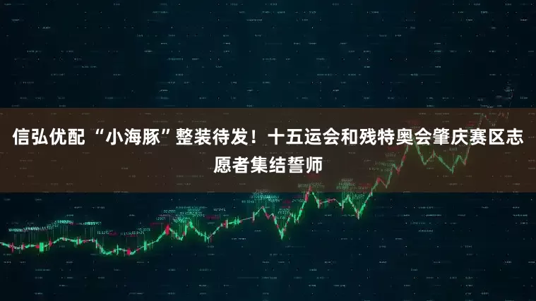 信弘优配 “小海豚”整装待发！十五运会和残特奥会肇庆赛区志愿者集结誓师