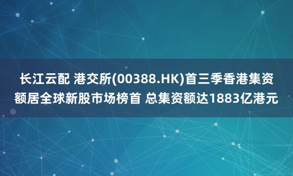 长江云配 港交所(00388.HK)首三季香港集资额居全球新股市场榜首 总集资额达1883亿港元