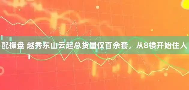 配操盘 越秀东山云起总货量仅百余套,从8楼开始住人