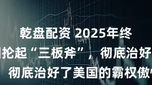 乾盘配资 2025年终盘点：中国抡起“三板斧”，彻底治好了美国的霸权傲慢！